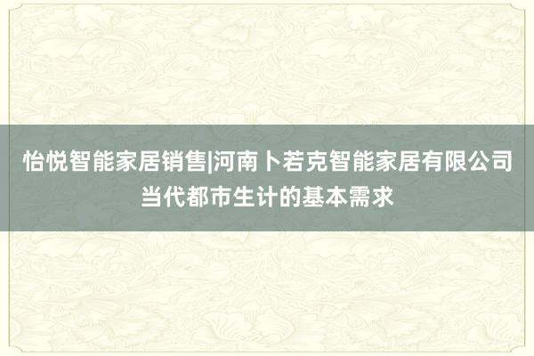 怡悦智能家居销售|河南卜若克智能家居有限公司当代都市生计的基本需求